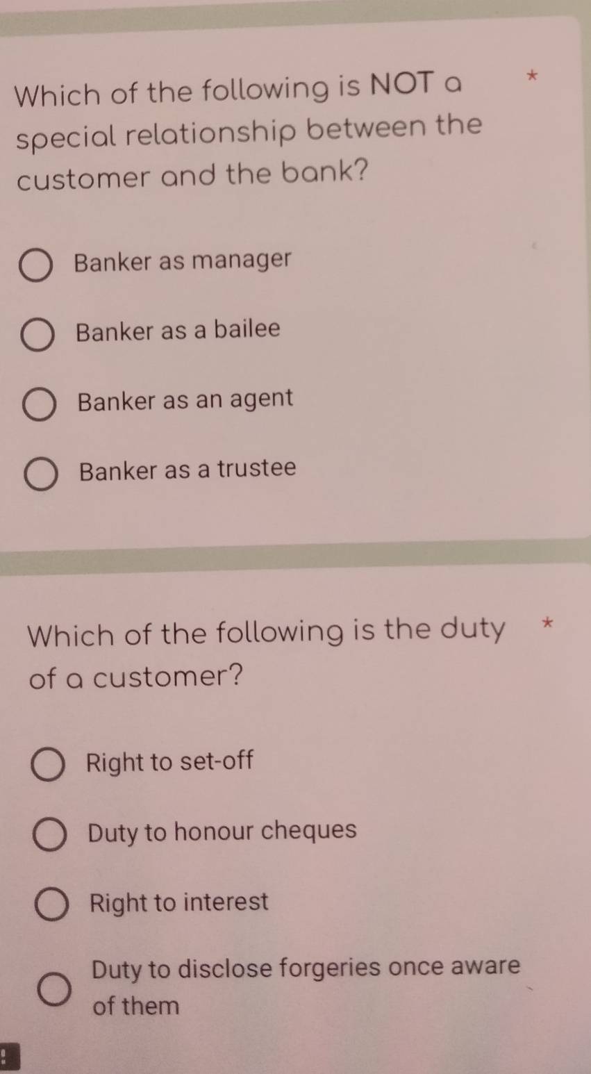 Which of the following is NOT a *
special relationship between the
customer and the bank?
Banker as manager
Banker as a bailee
Banker as an agent
Banker as a trustee
Which of the following is the duty *
of a customer?
Right to set-off
Duty to honour cheques
Right to interest
Duty to disclose forgeries once aware
of them