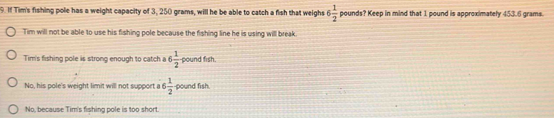 If Tim's fishing pole has a weight capacity of 3, 250 grams, will he be able to catch a fish that weighs 6 1/2  pounds? Keep in mind that 1 pound is approximately 453.6 grams.
Tim will not be able to use his fishing pole because the fishing line he is using will break.
Tim's fishing pole is strong enough to catch a 6 1/2  pound fish.
No, his pole's weight limit will not support a 6 1/2  pound fish.
No, because Tim's fishing pole is too short.