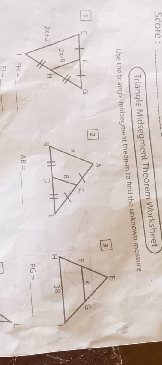 Score :_
Triangle Midsegment Theorem Worksheet
Use the triangle midsegment theorem to find the unknown measure
_ FG=
_ AB=
_ EI=