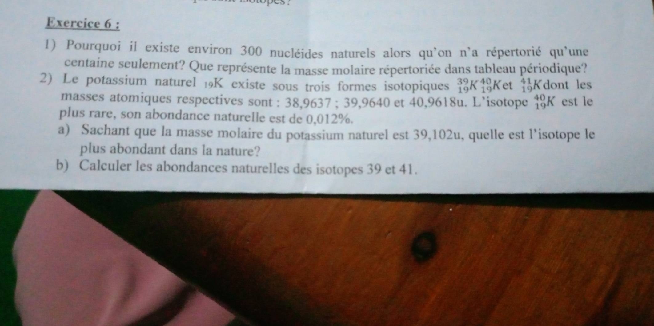 Pourquoi il existe environ 300 nucléides naturels alors qu'on n'a répertorié qu'une 
centaine seulement? Que représente la masse molaire répertoriée dans tableau périodique? 
2) Le potassium naturel 19K existe sous trois formes isotopiques _(19)^(39)K_(19)^(40)K et _(19)^(41)K dont les 
masses atomiques respectives sont : 38,9637; 39,9640 et 40,9618u. L’isotope _(19)^(40)K est le 
plus rare, son abondance naturelle est de 0,012%. 
a) Sachant que la masse molaire du potassium naturel est 39,102u, quelle est l’isotope le 
plus abondant dans la nature? 
b) Calculer les abondances naturelles des isotopes 39 et 41.