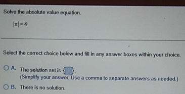 Solve the absolute value equation.
|x|=4
Select the correct choice below and fill in any answer boxes within your choice.
A. The solution set is
(Simplify your answer. Use a comma to separate answers as needed.)
B. There is no solution.