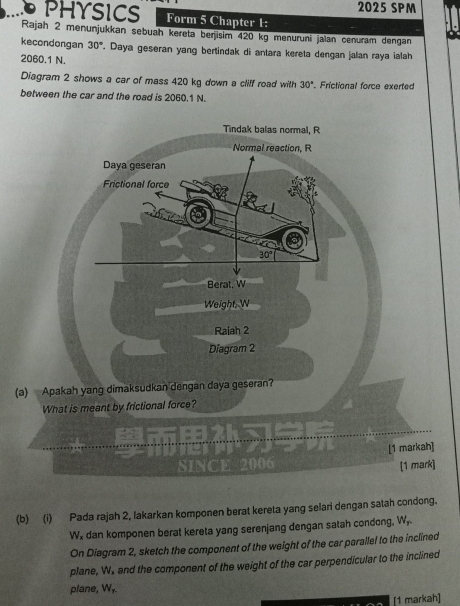 2025 SPM 
PHYSICS Form 5 Chapter 1: 
Rajah 2 menunjukkan sebuah kereta berjisim 420 kg menuruni jaïan cenuram dengan 
kecondongan 30°. Daya geseran yang bertindak di antara kereta dengan jalan raya ialah
2060.1 N. 
Diagram 2 shows a car of mass 420 kg down a cliff road with 30°. Frictional force exerted 
between the car and the road is 2060.1 N. 
Tindak balas normal, R 
Normal reaction, R
Daya geseran 
Frictional force
30°
Berat. W
Weight, W
Raiah 2 
Diagram 2 
(a) Apakah yang dimaksudkan dengan daya geseran? 
What is meant by frictional force? 
[1 markah] 
SINCE 2006 [1 mark] 
(b) (i) Pada rajah 2, lakarkan komponen berat kereta yang selari dengan satah condong.
W dan komponen berat kereta yang serenjang dengan satah condong, W, 
On Diagram 2, sketch the component of the weight of the car parallel to the inclined 
plane, W. and the component of the weight of the car perpendicular to the inclined 
plane, Wy. 
[1 markah]