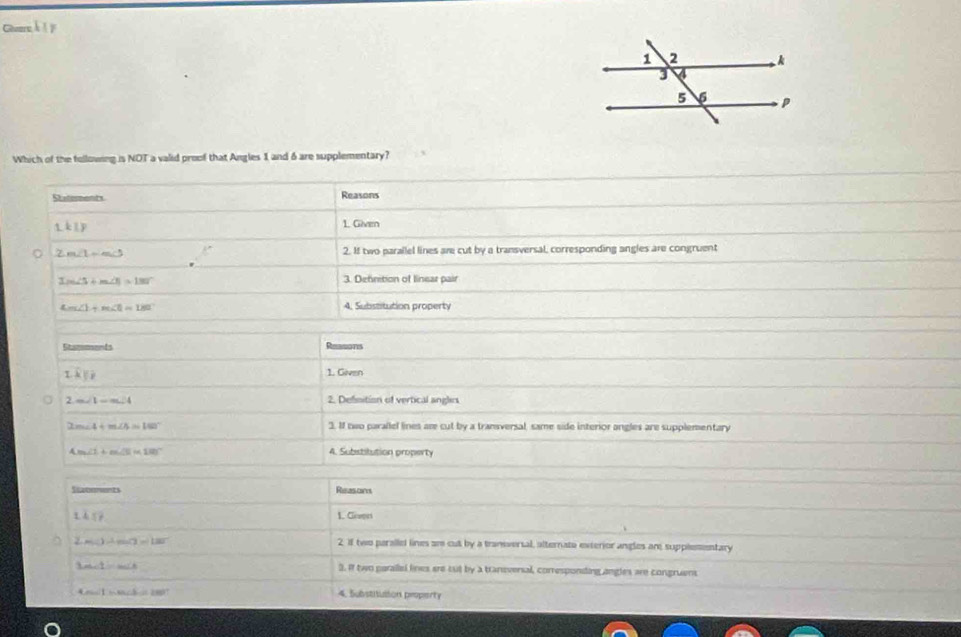 Geversk I F 
Which of the following is NOT a valid proof that Angles 1 and 6 are supplementary? 
Staterments Reasons 
1kly 
1. Given 
。 2m∠ 1=m∠ 3 2. If two parallel lines are cut by a transversal, corresponding angles are congruent
3m∠ 5+m∠ 1=180° 3. Definition of linear pair
4m∠ 1+m∠ 1=180° 4. Substitution property 
Stamments Reesons
k||i
1. Given 
2 m∠ 1=m∠ 4 2. Defisition of vertical angles
m∠ 4+m∠ A=180° 3. If two parallel lines are cut by a transversal, same side interior angles are supplementary
Cm∠ 1+m∠ B=180° 4. Substitution property 
Statoments Reasons
1.45° 1. Ceen
2m∠ 1to m∠ 3=180° 2. If two peralled lines ar cut by a transversal, alternate exterior angles are supplementary
3m∠ 1=m∠ A 3. If two paralled lines ere cut by a transversal, corresponding angles are congruent
4m∠ 1n∠ 5=280° 4. Substituition property