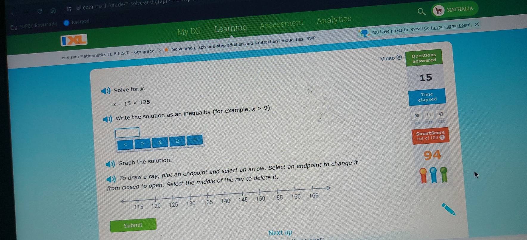 ixLcom math/grade-7/solve-and-grap 
NATHALIA 
SDPEC Book marks Nearod 
My IXL Learning Assessment Analytics 
enVision Mathematics FL B.E.S.T. - 6th grade Solve and graph one-step addition and subtraction inequalities 9WP You have prizes to reveal! Go to your game board. X 
Video 
Questions 
answered 
15 
Solve for x.
x-15<125</tex> Time 
)) Write the solution as an inequality (for example, x>9). elapsed 
00 11 43 
SmartScore 
out of 100 T 
< >
94
) Graph the solution. 
To draw a ray, plot an endpoint and select an arrow. Select an endpoint to change it 
e middle of the ray to delete it. 
Submit 
Next up