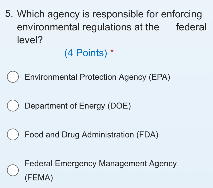 Which agency is responsible for enforcing
environmental regulations at the federal
level?
(4 Points) *
Environmental Protection Agency (EPA)
Department of Energy (DOE)
Food and Drug Administration (FDA)
Federal Emergency Management Agency
(FEMA)