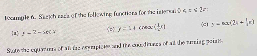 Example 6. Sketch each of the following functions for the interval 0≤slant x≤slant 2π
(a) y=2-sec x (b) y=1+cos ec( 1/2 x)
(c) y=sec (2x+ 1/4 π )
State the equations of all the asymptotes and the coordinates of all the turning points.