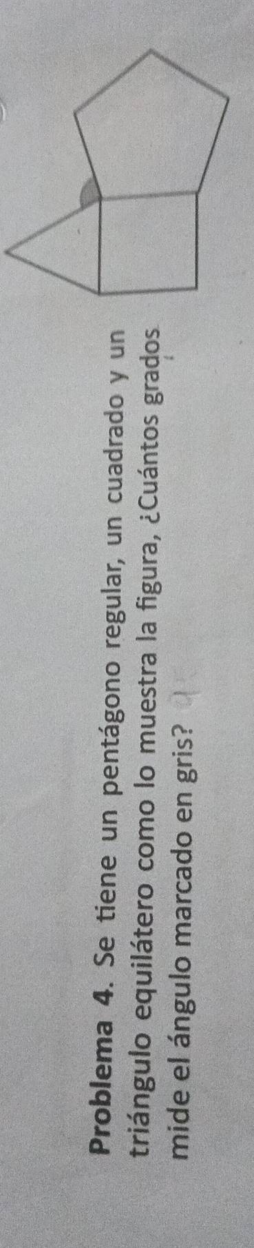 Problema 4. Se tiene un pentágono regular, un cuadrado y un 
triángulo equilátero como lo muestra la figura, ¿Cuántos grados 
mide el ángulo marcado en gris?