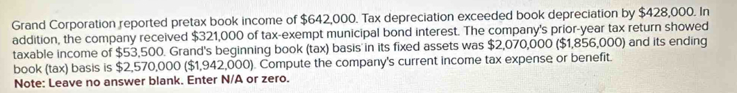 Grand Corporation reported pretax book income of $642,000. Tax depreciation exceeded book depreciation by $428,000. In 
addition, the company received $321,000 of tax-exempt municipal bond interest. The company's prior-year tax return showed 
taxable income of $53,500. Grand's beginning book (tax) basis in its fixed assets was $2,070,000 ($1,856,000) and its ending 
book (tax) basis is $2,570,000 ($1,942,000). Compute the company's current income tax expense or benefit. 
Note: Leave no answer blank. Enter N/A or zero.