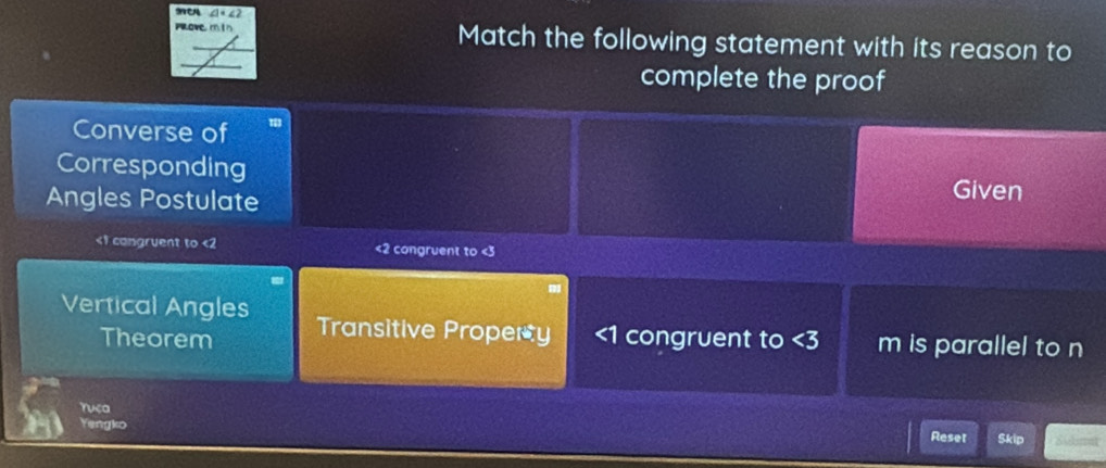 ∠ 1=∠ 2
ove m tn Match the following statement with its reason to
complete the proof
Converse of
Corresponding
Angles Postulate
Given
<1</tex> congruent to <2</tex> <2</tex> congruent to <3</tex>
Vertical Angles Transitive Property congruent to <3</tex> m is parallel to n
Theorem
ruca
Yengko Reset Skip