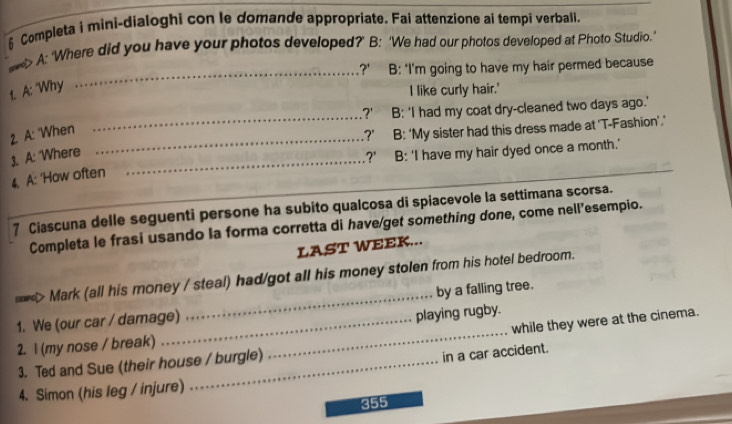 § Completa i mini-dialoghi con le domande appropriate. Fai attenzione ai tempi verbali.
_
eve> A: 'Where did you have your photos developed?’ B: ‘We had our photos developed at Photo Studio.'
?' B: "I'm going to have my hair permed because
1. A: "Why
I like curly hair.'
_
?' B: 'I had my coat dry-cleaned two days ago.'
2. A: "When_
?' B: 'My sister had this dress made at 'T-Fashion'.'
1. A: 'Where_
?' B: 'I have my hair dyed once a month.'
4. A: 'How often
7 Ciascuna delle seguenti persone ha subito qualcosa di spiacevole la settimana scorsa.
Completa le frasi usando la forma corretta di have/get something done, come nell’esempio.
LAST WEEK...
*> Mark (all his money / steal) had/got all his money stolen from his hotel bedroom.
1. We (our car / damage) _by a falling tree.
while they were at the cinema.
2. l (my nose / break) __playing rugby.
3. Ted and Sue (their house / burgle)
in a car accident.
4. Simon (his leg / injure)
355