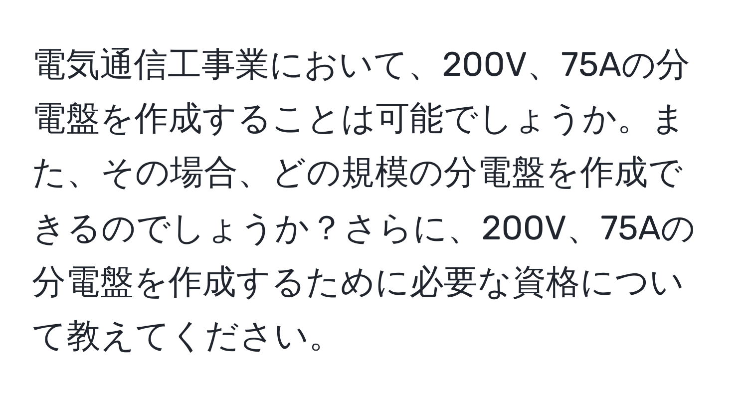 電気通信工事業において、200V、75Aの分電盤を作成することは可能でしょうか。また、その場合、どの規模の分電盤を作成できるのでしょうか？さらに、200V、75Aの分電盤を作成するために必要な資格について教えてください。