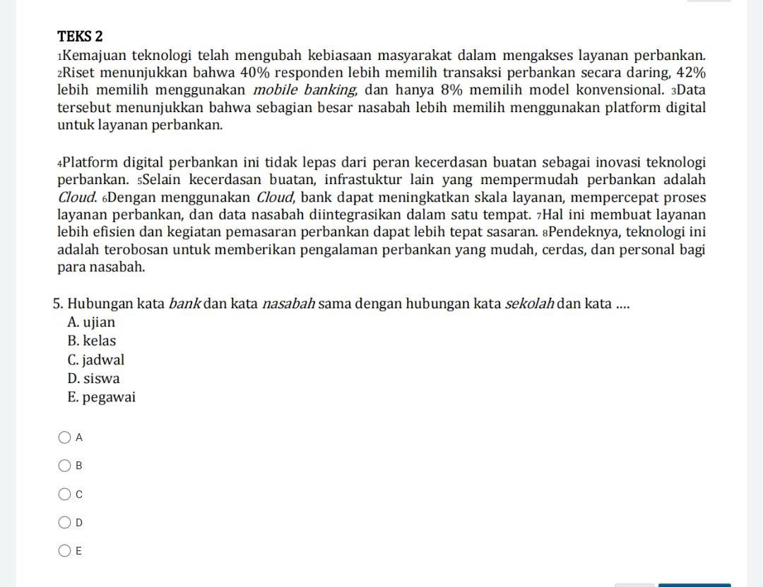 TEKS 2
1Kemajuan teknologi telah mengubah kebiasaan masyarakat dalam mengakses layanan perbankan.
₂Riset menunjukkan bahwa 40% responden lebih memilih transaksi perbankan secara daring, 42%
lebih memilih menggunakan mobile banking, dan hanya 8% memilih model konvensional. 3Data
tersebut menunjukkan bahwa sebagian besar nasabah lebih memilih menggunakan platform digital
untuk layanan perbankan.
4Platform digital perbankan ini tidak lepas dari peran kecerdasan buatan sebagai inovasi teknologi
perbankan. ₅Selain kecerdasan buatan, infrastuktur lain yang mempermudah perbankan adalah
Cloud. Dengan menggunakan Cloud, bank dapat meningkatkan skala layanan, mempercepat proses
layanan perbankan, dan data nasabah diintegrasikan dalam satu tempat. 7Hal ini membuat layanan
lebih efisien dan kegiatan pemasaran perbankan dapat lebih tepat sasaran. ¿Pendeknya, teknologi ini
adalah terobosan untuk memberikan pengalaman perbankan yang mudah, cerdas, dan personal bagi
para nasabah.
5. Hubungan kata bank dan kata nasabah sama dengan hubungan kata sekolah dan kata ....
A. ujian
B. kelas
C. jadwal
D. siswa
E. pegawai
A
B
C
D
E