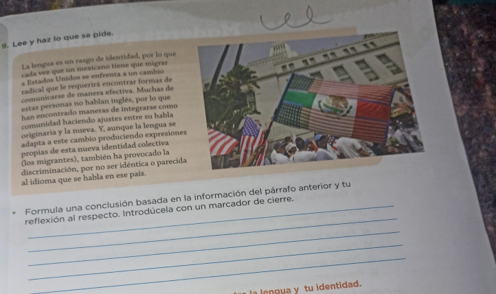 9, Lee y haz lo que se pide. 
La lengua es un rasgo de identidad, por lo que 
cada vez que un mexicano tiene que migrar 
a Estados Unidos se enfrenta a un cambio 
radical que le requerirá encontrar formas de 
comunicarse de manera efectiva. Muchas de 
estas personas no hablan inglés, por lo que 
han encontrado maneras de integrarse como 
comunidad haciendo ajustes entre su habla 
originaria y la nueva. Y, aunque la lengua se 
adapta a este cambio produciendo expresiones 
propias de esta nueva identidad colectiva 
(los migrantes), también ha provocado la 
discriminación, por no ser idéntica o parecida 
al idioma que se habla en ese país. 
_ 
Formula una conclusión basada en la información del párrafo anterior y tu 
reflexión al respecto. Introdúcela con un marcador de cierre. 
_ 
_ 
_ 
a lengua y tu identidad.