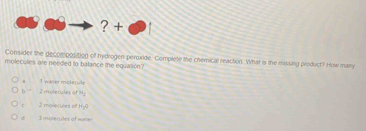 ? +
Consider the decomposition of hydrogen peroxide. Complete the chemical reaction. What is the missing product? How many
molecules are needed to balance the equation?
a 1 water molecule
b 2 molecules of H_2
C 2 molecules of H_2O
d 3 molecules of water