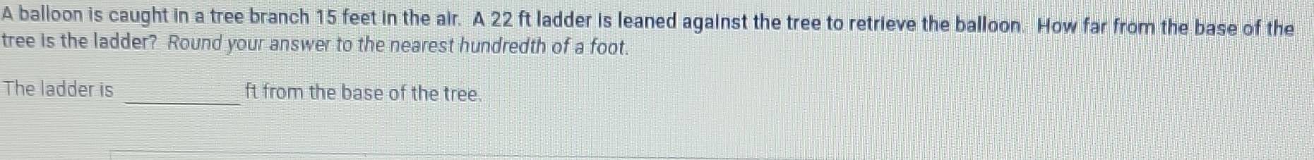 A balloon is caught in a tree branch 15 feet in the air. A 22 ft ladder is leaned against the tree to retrieve the balloon. How far from the base of the 
tree is the ladder? Round your answer to the nearest hundredth of a foot. 
The ladder is _ft from the base of the tree