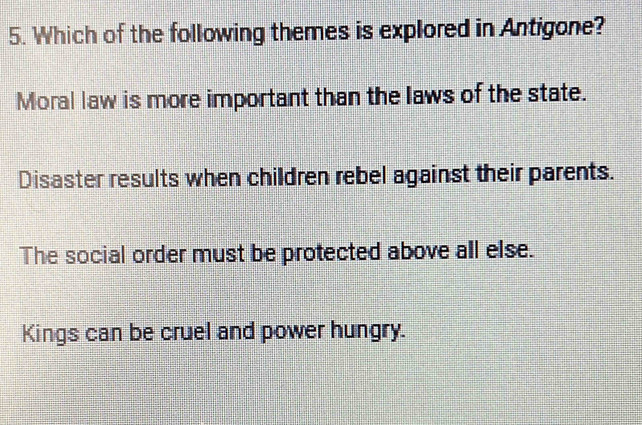 Which of the following themes is explored in Antigone?
Moral law is more important than the laws of the state.
Disaster results when children rebel against their parents.
The social order must be protected above all else.
Kings can be cruel and power hungry.