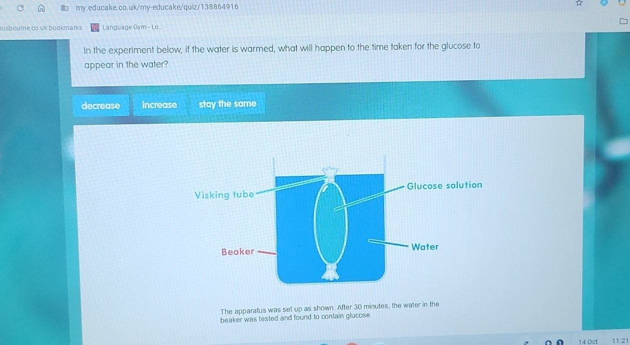 nisboure.co.uk bookmarks Language Gym - Lo...
In the experiment below, if the water is warmed, what will happen to the time taken for the glucose to
appear in the water?
decrease increase stay the same
The apparatus was set up as shown. After 30 minutes, the water in the
beaker was tested and found to contain glucose.
14 Oc 11:21