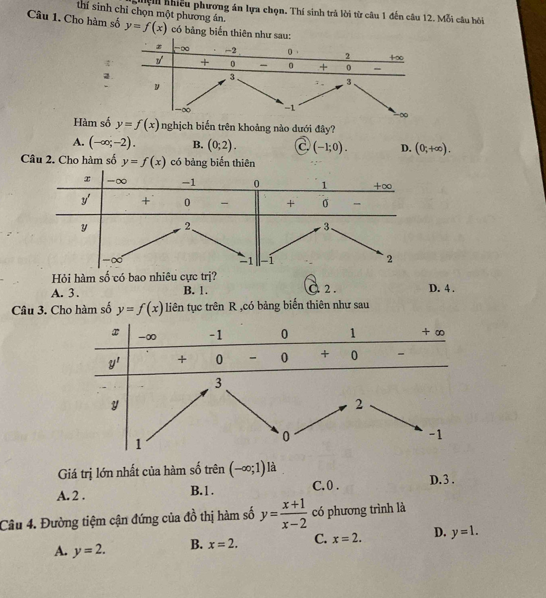 thí sinh chỉ chọn một phương án.
ghệh nhiều phương án lựa chọn. Thí sinh trả lời từ câu 1 đến câu 12.1 Mo i câu hỏi
Câu 1. Cho hàm số y=f(x) có bảng biến thiên nh
2.
Hàm số y=f(x) nghịch biến trên khoảng nào dưới đây?
A. (-∈fty ;-2). B. (0;2). C (-1;0). (0;+∈fty ).
D.
Câu 2. Cho hàm số y=f(x) có bảng biến thiên
Hỏi hàm số có bao nhiêu cực trị?
A. 3 . B. 1. 2. D. 4 .
Câu 3. Cho hàm số y=f(x) liên tục trên R ,có bảng biến thiên như sau
Giá trị lớn nhất của hàm số trên (-∈fty ;1) là
A. 2 .
B.1. C.0 .
D. 3 .
Câu 4. Đường tiệm cận đứng của đồ thị hàm số y= (x+1)/x-2  có phương trình là
C. x=2.
D. y=1.
A. y=2.
B. x=2.