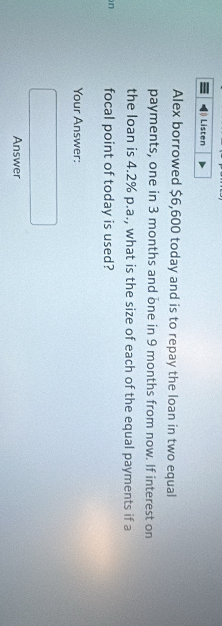 Listen 
Alex borrowed $6,600 today and is to repay the loan in two equal 
payments, one in 3 months and one in 9 months from now. If interest on 
the loan is 4.2% p.a., what is the size of each of the equal payments if a 
n 
focal point of today is used? 
Your Answer: 
Answer