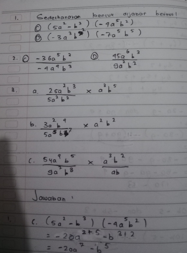 Sederhanakan bencuk aijabar beirur1
(5a^2-b^3)(-4a^5b^2)
O (-3a^3b^2)(-7a^5b^5)
①. 
2. O  (-36a^5b^2)/-4a^4b^3   45a^6b^3/9a^2b^2 
3. a.  26a^2b^3/5a^2b^2 * a^3b^5
6.  3a^2b^4/5a^5b^7 * a^2b^2
C.  54a^9b^5/9a^7b^8 *  a^3b^2/ab 
Jawaban! 
C. (5a^2-b^3)(-4a^5b^2)
=-20a^(2+5)-b^(3+2)
=-20a^7-b^5