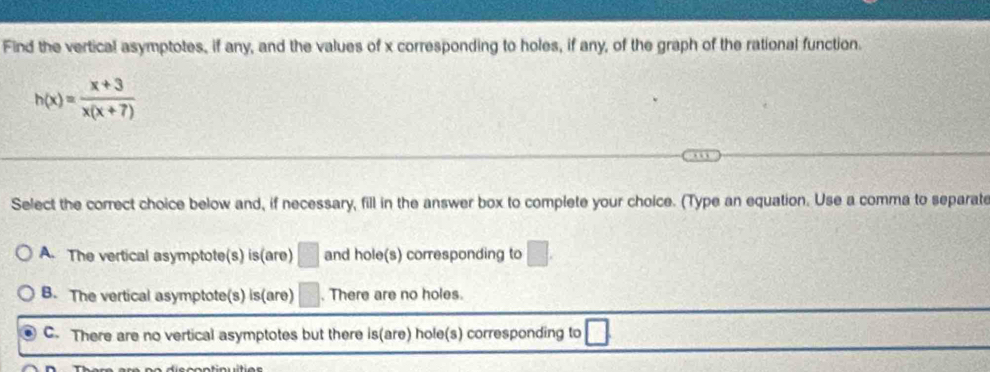 Find the vertical asymptotes, if any, and the values of x corresponding to holes, if any, of the graph of the rational function.
h(x)= (x+3)/x(x+7) 
Select the correct choice below and, if necessary, fill in the answer box to complete your choice. (Type an equation. Use a comma to separate
A. The vertical asymptote(s) is(are) □ and hole(s) corresponding to □.
B. The vertical asymptote(s) is(are) □. There are no holes.
C. There are no vertical asymptotes but there is(are) hole(s) corresponding to □