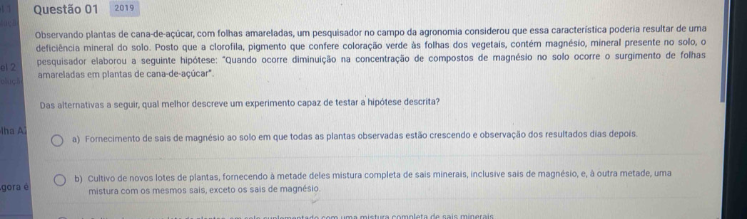 2019
ta B
Observando plantas de cana-de-açúcar, com folhas amareladas, um pesquisador no campo da agronomia considerou que essa característica poderia resultar de uma
deficiência mineral do solo. Posto que a clorofila, pigmento que confere coloração verde às folhas dos vegetais, contém magnésio, mineral presente no solo, o
el 2 pesquisador elaborou a seguinte hipótese: "Quando ocorre diminuição na concentração de compostos de magnésio no solo ocorre o surgimento de folhas
oluçã amareladas em plantas de cana-de-açúcar".
Das alternativas a seguir, qual melhor descreve um experimento capaz de testar a hipótese descrita?
lha A2
a) Fornecimento de sais de magnésio ao solo em que todas as plantas observadas estão crescendo e observação dos resultados dias depois.
b) Cultivo de novos lotes de plantas, fornecendo à metade deles mistura completa de sais minerais, inclusive sais de magnésio, e, à outra metade, uma
gora é mistura com os mesmos sais, exceto os sais de magnésio.