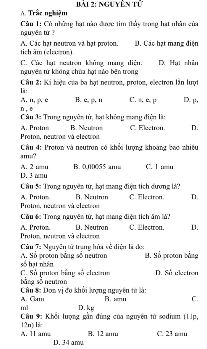 nguyÊn tử
A. Trắc nghiệm
Câu 1: Có những hạt nào được tìm thấy trong hạt nhân của
nguyên tử ?
A. Các hạt neutron và hạt proton. B. Các hạt mang điện
tích âm (electron).
C. Các hạt neutron không mang điện. D. Hạt nhân
nguyên tử không chứa hạt nào bên trong
Câu 2: Kí hiệu của ba hạt neutron, proton, electron lần lượt
là:
A. n, p, e B. e, p, n C. n, e, p D. p,
n , e
Câu 3: Trong nguyên tử, hạt không mang điện là:
A. Proton B. Neutron C. Electron. D.
Proton, neutron và electron
Câu 4: Proton và neutron có khối lượng khoảng bao nhiêu
amu?
A. 2 amu B. 0,00055 amu C. 1 amu
D. 3 amu
Câu 5: Trong nguyên tử, hạt mang điện tích dương là?
A. Proton. B. Neutron C. Electron. D.
Proton, neutron và electron
Câu 6: Trong nguyên tử, hạt mang điện tích âm là?
A. Proton. B. Neutron C. Electron. D.
Proton, neutron và electron
Câu 7: Nguyên tử trung hòa về điện là do:
A. Số proton bằng số neutron B. Số proton bằng
số hạt nhân
C. Số proton bằng số electron D. Số electron
bằng số neutron
Câu 8: Đơn vị đo khối lượng nguyên tử là:
A. Gam B. amu C.
ml D. kg
Câu 9: Khối lượng gần đúng của nguyên tử sodium (11p,
12n) là:
A. 11 amu B. 12 amu C. 23 amu
D. 34 amu