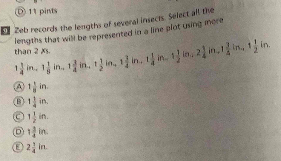 D) 11 pints
Zeb records the lengths of several insects. Select all the
lengths that will be represented in a line plot using more
than 2 Xs. in., 1 3/4 in, 1 1/2 in.
1 1/4  in 4 1 1/8  ir 1. 1 3/4 in., 1 1/2 in., 1 3/4 in. 1 1/4 i in. 1 1/2  in. overline C 2 1/4 
a 1 1/8 in.
B 1 1/4 in.
C 1 1/2 in.
D 1 3/4 in.
E 2 1/4 in.