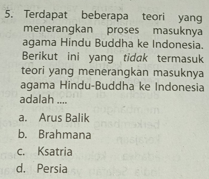 Terdapat beberapa teori yang
menerangkan proses masuknya
agama Hindu Buddha ke Indonesia.
Berikut ini yang tidak termasuk
teori yang menerangkan masuknya
agama Hindu-Buddha ke Indonesia
adalah ....
a. Arus Balik
b. Brahmana
c. Ksatria
d. Persia