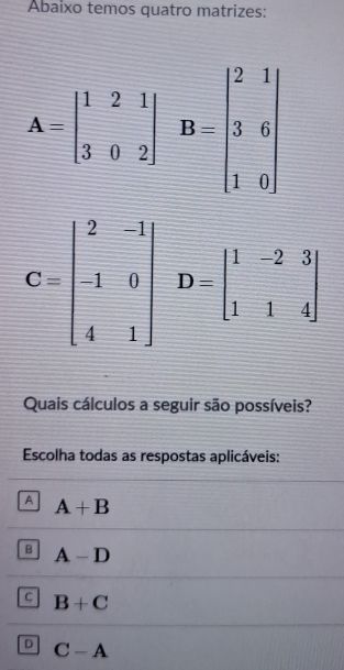 Abaixo temos quatro matrizes:
A=beginvmatrix 1&2&1 3&0&2endvmatrix B=beginvmatrix 2&1 3&6 1&0endvmatrix
C=beginbmatrix 2&-1 -1&0 4&1endbmatrix D=beginbmatrix 1&-2&3 1&1&4endbmatrix
Quais cálculos a seguir são possíveis?
Escolha todas as respostas aplicáveis:
A A+B
B A-D
C B+C
D C-A