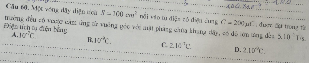 Một vòng dây diện tích S=100cm^2 nối vào tụ điện có điện dung C=200mu C
trường đều có vectơ cảm ứng từ vuông góc với mặt phẳng chứa khung dây, có dộ lớn tăng đều , được đặt trong từ
Điện tích tụ điện bằng
A. 10^(-7)C. 5.10^(-2)T/s.
_B. 10^(-9)C. 2.10^(-7)C. D. 2.10^(-9)C. 
C.
_
_