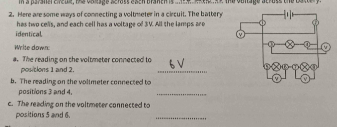 a parallel circult, the voltage across each branch is . a e a t e vo itage across the b a tt 
2. Here are some ways of connecting a voltmeter in a circuit. The battery 
has two cells, and each cell has a voltage of 3V. All the lamps are 
identical. 
Write down: 
a. The reading on the voltmeter connected to 
positions 1 and 2. 
_ 
b. The reading on the voltmeter connected to 
positions 3 and 4. 
_ 
c. The reading on the voltmeter connected to 
positions 5 and 6. 
_