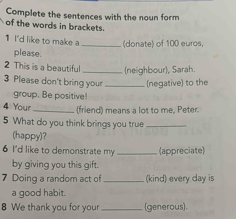 Complete the sentences with the noun form 
of the words in brackets. 
1 I'd like to make a_ 
(donate) of 100 euros, 
please. 
2 This is a beautiful_ 
(neighbour), Sarah. 
3 Please don't bring your _(negative) to the 
group. Be positive! 
4 Your_ 
(friend) means a lot to me, Peter. 
5 What do you think brings you true_ 
(happy)? 
6 I'd like to demonstrate my _(appreciate) 
by giving you this gift. 
7 Doing a random act of _(kind) every day is 
a good habit. 
8 We thank you for your _(generous).