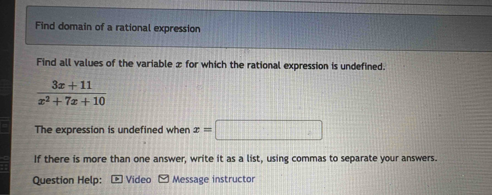 Find domain of a rational expression 
Find all values of the variable x for which the rational expression is undefined.
 (3x+11)/x^2+7x+10 
The expression is undefined when x=□
If there is more than one answer, write it as a list, using commas to separate your answers. 
Question Help: Video Message instructor