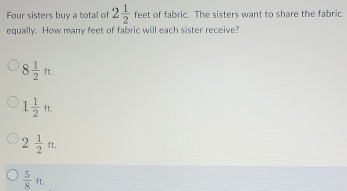 Four sisters buy a total of 2 1/2  feet of fabric. The sisters want to share the fabric
equally. How many feet of fabric will each sister receive?
8 1/2 ft
1 1/2 ft.
2 1/2 ft.
 5/8 ft