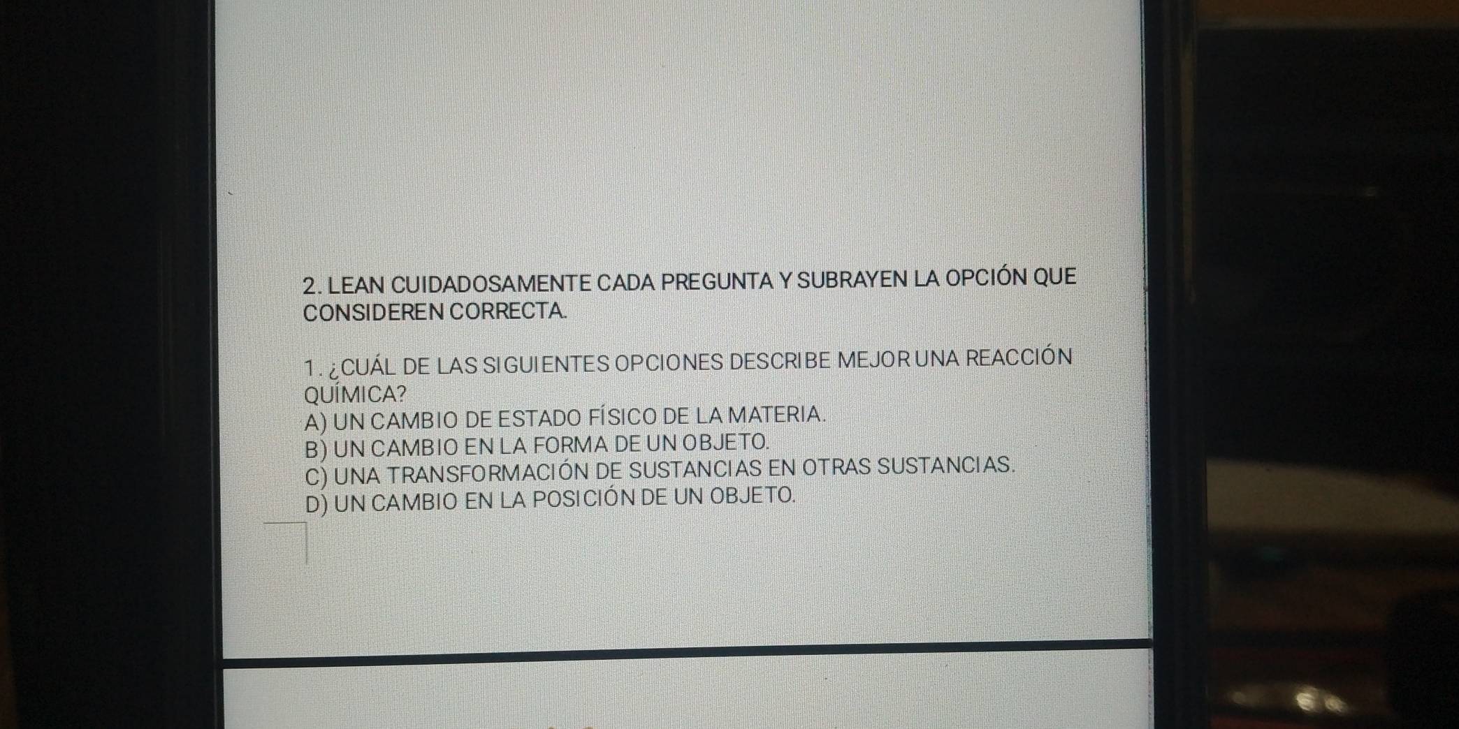 LEAN CUIDADOSAMENTE CADA PREGUNTA Y SUBRAYEN LA OPCIÓN QUE
CONSIDEREN CORRECTA.
1. CUÁL DE LAS SI GUIENTES OPCIONES DESCRIBE MEJOR UNA REACCIÓN
QUÍMICA?
A) UN CAMBIO DE ESTADO FÍSICO DE LA MATERIA.
B) UN CAMBIO EN LA FORMA DE UN OBJETO.
C) UNA TRANSFORMACIÓN DE SUSTANCIAS EN OTRAS SUSTANCIAS.
D) UN CAMBIO EN LA POSI CIÓN DE UN OBJETO.