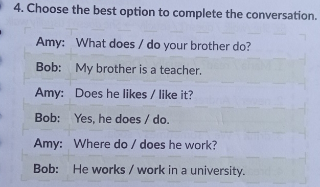 Choose the best option to complete the conversation.
Amy: What does / do your brother do?
Bob: My brother is a teacher.
Amy: Does he likes / like it?
Bob: Yes, he does / do.
Amy: Where do / does he work?
Bob: He works / work in a university.