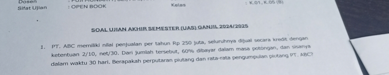 Dosen 
Sifat Ujian : OPEN BOOK Kelas : K.01, K.05 (B) 
SOAL UJIAN AKHIR SEMESTER (UAS) GANJIL 2024/2025 
1. PT. ABC memiliki nilai penjualan per tahun Rp 250 juta, seluruhnya dijual secara kredit dengan 
ketentuan 2/10, net/30. Dari jumlah tersebut, 60% dibayar dalam masa potongan, dan sisanya 
dalam waktu 30 hari. Berapakah perputaran piutang dan rata-rata pengumpulan piutang PT. ABC?