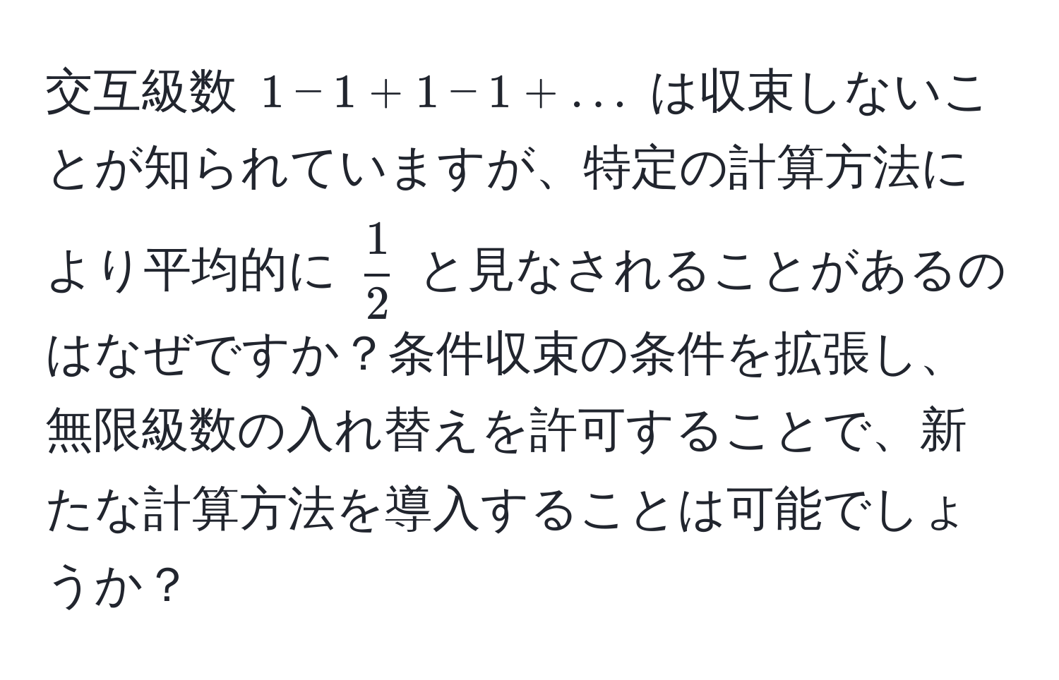 交互級数 $1 - 1 + 1 - 1 + ...$ は収束しないことが知られていますが、特定の計算方法により平均的に $ 1/2 $ と見なされることがあるのはなぜですか？条件収束の条件を拡張し、無限級数の入れ替えを許可することで、新たな計算方法を導入することは可能でしょうか？