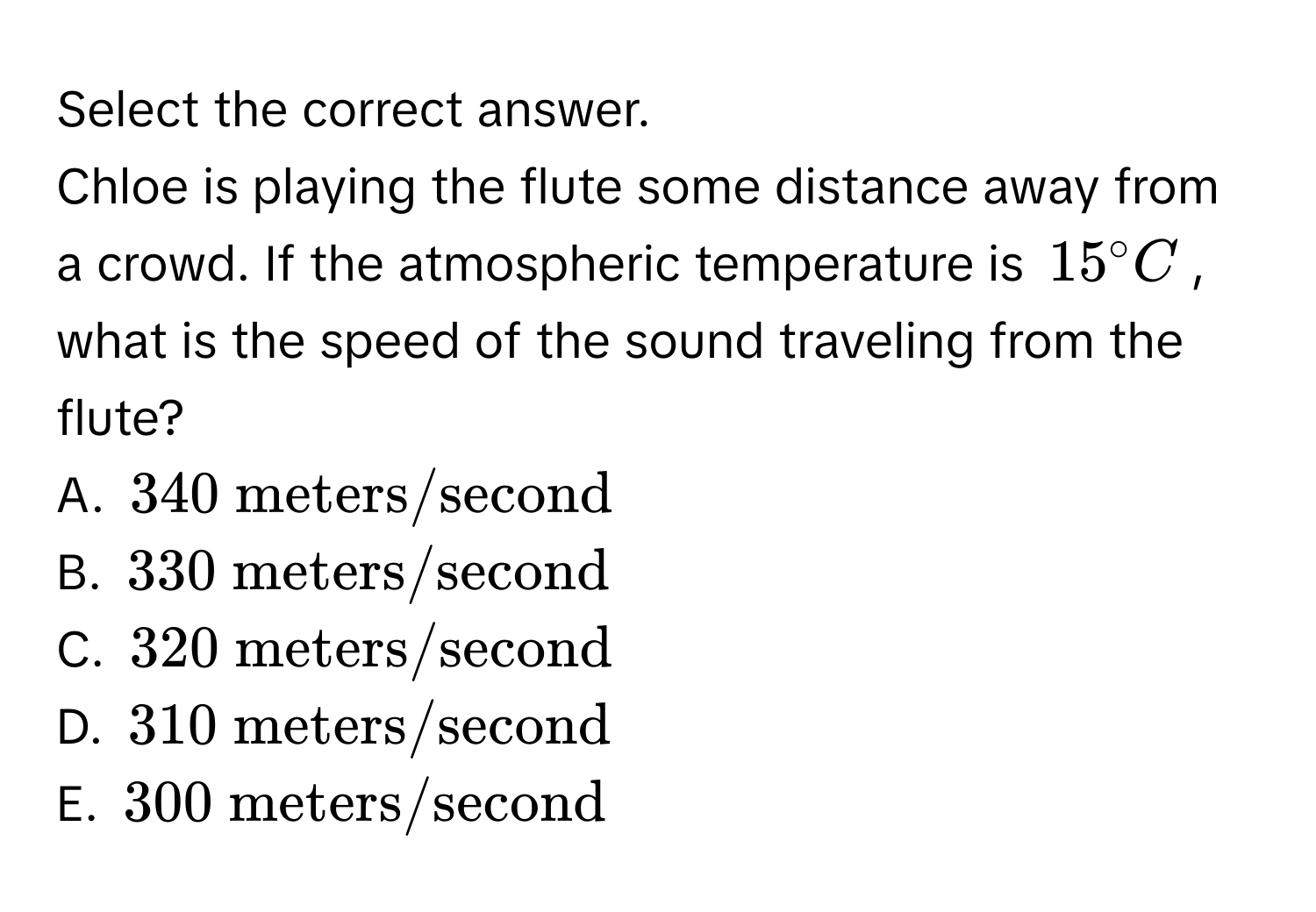 Select the correct answer. 
Chloe is playing the flute some distance away from a crowd. If the atmospheric temperature is $15^(circ C$, what is the speed of the sound traveling from the flute?
A. $340  meters/second)$
B. $330  meters/second$
C. $320  meters/second$
D. $310  meters/second$
E. $300  meters/second$