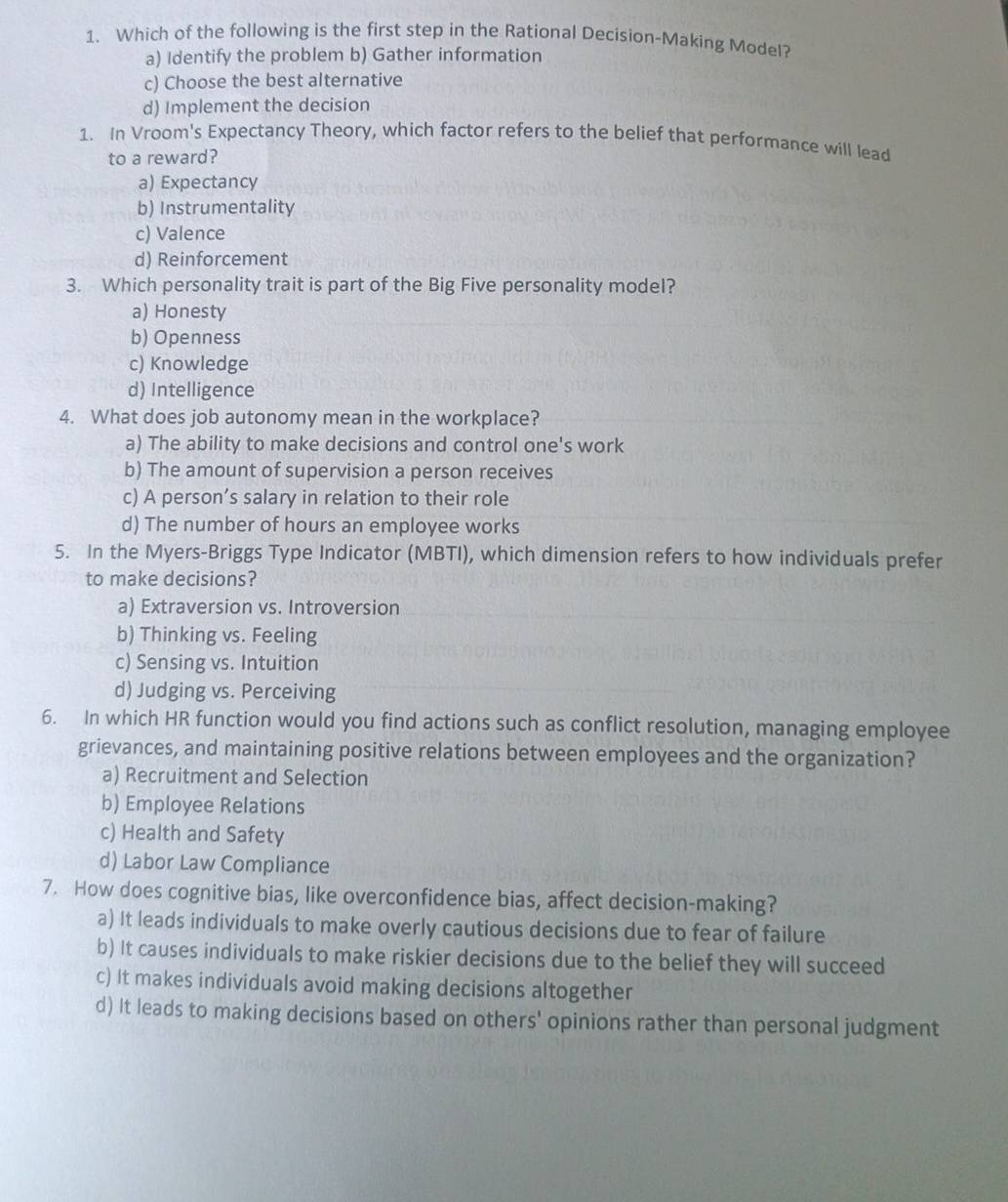 Which of the following is the first step in the Rational Decision-Making Model?
a) Identify the problem b) Gather information
c) Choose the best alternative
d) Implement the decision
1. In Vroom's Expectancy Theory, which factor refers to the belief that performance will lead
to a reward?
a) Expectancy
b) Instrumentality
c) Valence
d) Reinforcement
3. Which personality trait is part of the Big Five personality model?
a) Honesty
b) Openness
c) Knowledge
d) Intelligence
4. What does job autonomy mean in the workplace?
a) The ability to make decisions and control one's work
b) The amount of supervision a person receives
c) A person’s salary in relation to their role
d) The number of hours an employee works
5. In the Myers-Briggs Type Indicator (MBTI), which dimension refers to how individuals prefer
to make decisions?
a) Extraversion vs. Introversion
b) Thinking vs. Feeling
c) Sensing vs. Intuition
d) Judging vs. Perceiving
6. In which HR function would you find actions such as conflict resolution, managing employee
grievances, and maintaining positive relations between employees and the organization?
a) Recruitment and Selection
b) Employee Relations
c) Health and Safety
d) Labor Law Compliance
7. How does cognitive bias, like overconfidence bias, affect decision-making?
a) It leads individuals to make overly cautious decisions due to fear of failure
b) It causes individuals to make riskier decisions due to the belief they will succeed
c) It makes individuals avoid making decisions altogether
d) It leads to making decisions based on others' opinions rather than personal judgment