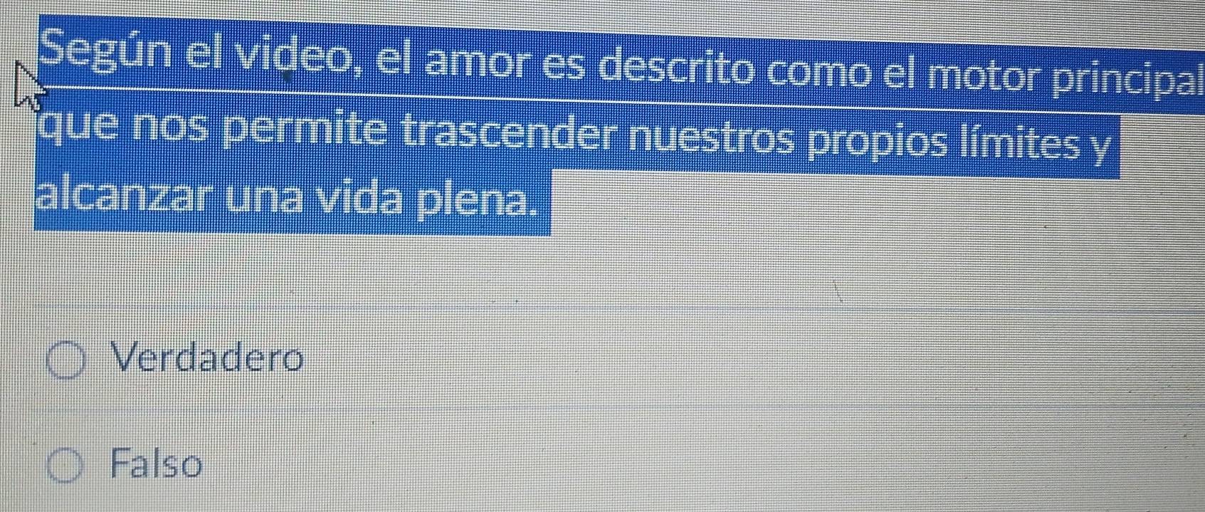 Según el video, el amor es descrito como el motor principal
que nos permite trascender nuestros propios límites y
alcanzar una vida plena.
Verdadero
Falso