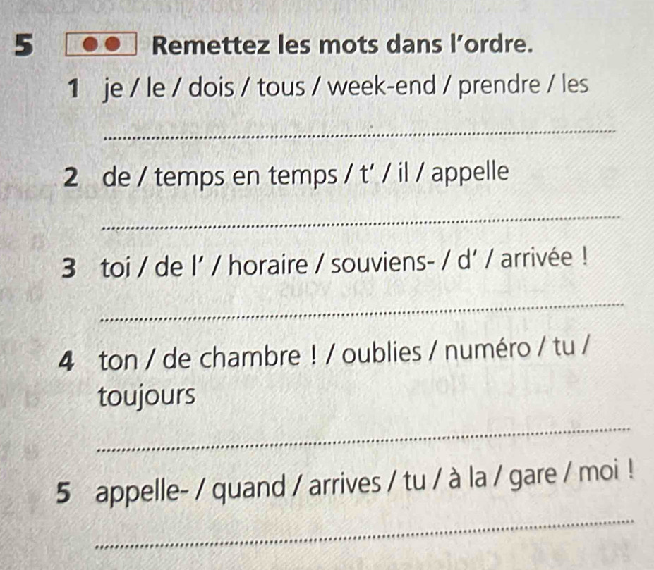 Remettez les mots dans l’ordre. 
1 je / le / dois / tous / week-end / prendre / les 
_ 
2 de / temps en temps / t' / il / appelle 
_ 
3 toi / de l' / horaire / souviens- / d' / arrivée ! 
_ 
4 ton / de chambre ! / oublies / numéro / tu / 
toujours 
_ 
_ 
5 appelle- / quand / arrives / tu / à la / gare / moi !