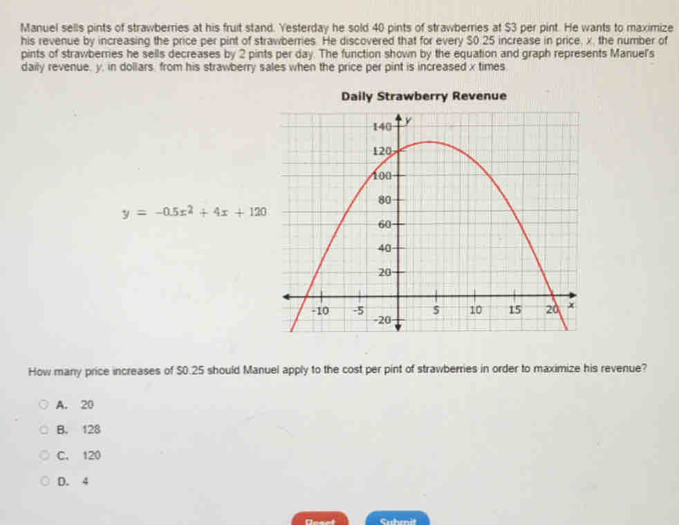 Manuel sells pints of strawberries at his fruit stand. Yesterday he sold 40 pints of strawberries at $3 per pint. He wants to maximize
his revenue by increasing the price per pint of strawberries. He discovered that for every $0.25 increase in price, x, the number of
pints of strawberries he sells decreases by 2 pints per day. The function shown by the equation and graph represents Manuel's
daily revenue, y, in dollars, from his strawberry sales when the price per pint is increased x times
Daily Strawberry Revenue
y=-0.5x^2+4x+120
How many price increases of $0.25 should Manuel apply to the cost per pint of strawberries in order to maximize his revenue?
A. 20
B. 128
C. 120
D. 4
Deael Suhmit