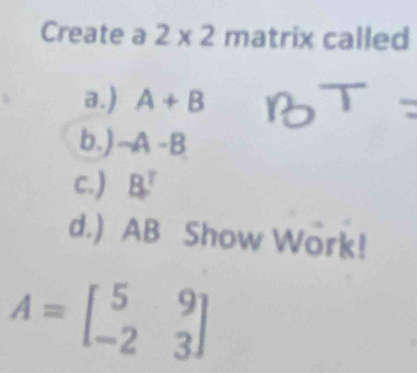 Create a 2* 2m 1 atrix called
a.) A+B
b.) -A-B
c.) B^T
d.) AB Show Work!
A=beginbmatrix 5&9 -2&3endbmatrix