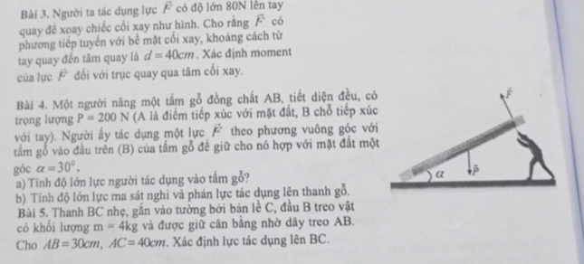 Người ta tác dụng lực F có độ lớn 80N lên tay 
quay đề xoay chiếc cối xay như hình. Cho rằng F có 
phương tiếp tuyển với bê mặt cối xay, khoảng cách từ 
tay quay đến tâm quay là d=40cm. Xác định moment 
của lực F đối với trục quay qua tâm cối xay. 
Bài 4. Một người năng một tấm gỗ đồng chất AB, tiết diện đều, có 
trọng lượng P=200N (A là điểm tiếp xúc với mặt đất, B chỗ tiếp xúc 
với tay). Người ấy tác dụng một lực vector F theo phương vuông góc với 
tắm gỗ vào đầu trên (B) của tầm gỗ đề giữ cho nó hợp với mặt đất một 
góc alpha =30°. 
a) Tính độ lớn lực người tác dụng vào tấm gỗ? 
b) Tính độ lớn lực ma sát nghi và phản lực tác dụng lên thanh gỗ. 
Bài 5. Thanh BC nhẹ, gắn vào tưởng bởi bản lề C, đầu B treo vật 
có khổi lượng m=4kg và được giữ cân bằng nhờ dây treo AB. 
Cho AB=30cm, AC=40cm. Xác định lực tác dụng lên BC.