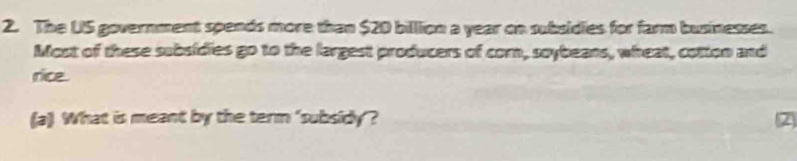 The US government spends more than $20 billion a year on subsidies for farm businesses. 
Most of these subsidies go to the largest producers of corn, soybeans, wheat, cotton and 
rice. 
(a) What is meant by the term 'subsidy? 2