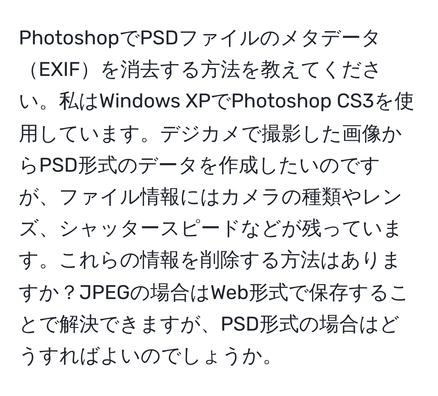 PhotoshopでPSDファイルのメタデータEXIFを消去する方法を教えてください。私はWindows XPでPhotoshop CS3を使用しています。デジカメで撮影した画像からPSD形式のデータを作成したいのですが、ファイル情報にはカメラの種類やレンズ、シャッタースピードなどが残っています。これらの情報を削除する方法はありますか？JPEGの場合はWeb形式で保存することで解決できますが、PSD形式の場合はどうすればよいのでしょうか。