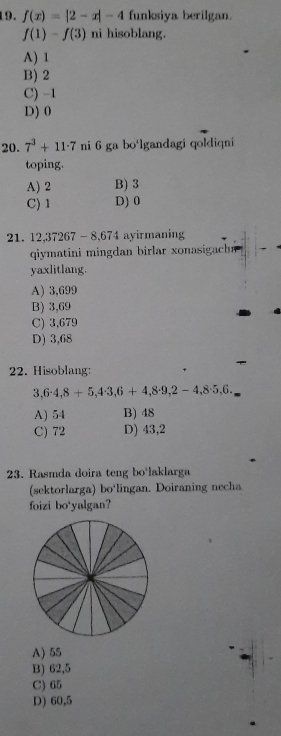 f(x)=|2-x|-4 funksiya berilgan.
f(1)-f(3) ni hisoblang.
A) 1
B) 2
C) -1
D) 0
20. 7^3+11· 7 ni 6 ga bo'lgandagi qoldiqni
toping.
A) 2 B) 3
C) 1 D) 0
21. 12,37267 - 8,674 ayirmaning
qiymatini mingdan birlar xonasigachn 
yaxlitlang.
A) 3,699
B) 3,69
C) 3,679
D) 3,68
22. Hisoblang:
3,6· 4,8+5, 4· 3,6+4,8· 9,2-4, 8· 5,6.
A) 54 B) 48
C) 72 D) 43,2
23. Rasmda doira teng bo'laklarga
(sektorlarga) bo'lingan. Doiraning necha
foizi bo'yalgan?
A) 55
B) 62,5
C) 65
D) 60,5