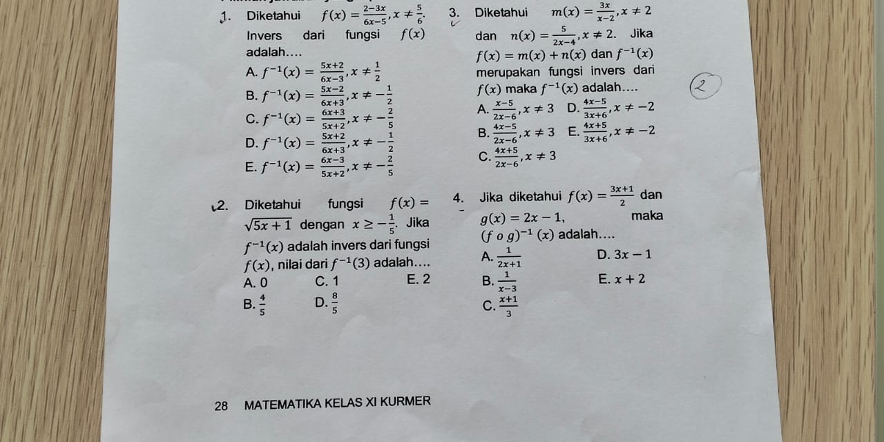 Diketahui f(x)= (2-3x)/6x-5 ,x!=  5/6 . 3. Diketahui m(x)= 3x/x-2 ,x!= 2
Invers dari fungsi f(x) dan n(x)= 5/2x-4 ,x!= 2. Jika
adalah.... dan f^(-1)(x)
f(x)=m(x)+n(x)
A. f^(-1)(x)= (5x+2)/6x-3 ,x!=  1/2  merupakan fungsi invers dari
B. f^(-1)(x)= (5x-2)/6x+3 ,x!= - 1/2 
f(x) maka f^(-1)(x) adalah....
C. f^(-1)(x)= (6x+3)/5x+2 ,x!= - 2/5 
A.  (x-5)/2x-6 ,x!= 3 D.  (4x-5)/3x+6 ,x!= -2
D. f^(-1)(x)= (5x+2)/6x+3 ,x!= - 1/2 
B.  (4x-5)/2x-6 ,x!= 3 E.  (4x+5)/3x+6 ,x!= -2
E. f^(-1)(x)= (6x-3)/5x+2 ,x!= - 2/5 
C.  (4x+5)/2x-6 ,x!= 3
2. Diketahui fungsi f(x)= 4. Jika diketahui f(x)= (3x+1)/2  dan
sqrt(5x+1) dengan x≥ - 1/5 . Jika g(x)=2x-1, maka
f^(-1)(x) adalah invers dari fungsi (fcirc g)^-1(x) adalah....
f(x) , nilai dari f^(-1)(3) adalah.... A.  1/2x+1  D. 3x-1
A. 0 C. 1 E. 2 B.  1/x-3  E. x+2
B.  4/5  D.  8/5   (x+1)/3 
C.
28 MATEMATIKA KELAS XI KURMER